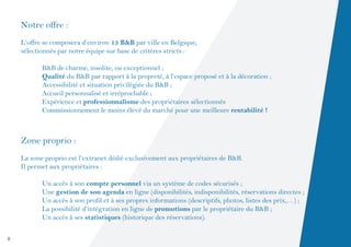 Notre offre :
    L’offre se composera d’environ 15 B&B par ville en Belgique,
    sélectionnés par notre équipe sur base de critères stricts :

    	      B&B de charme, insolite, ou exceptionnel ;
    	      Qualité du B&B par rapport à la propreté, à l’espace proposé et à la décoration ;
    	      Accessibilité et situation privilégiée du B&B ;
    	      Accueil personnalisé et irréprochable ;
    	      Expérience et professionnalisme des propriétaires sélectionnés
    	      Commissionnement le moins élevé du marché pour une meilleure rentabilité !



    Zone proprio :
    La zone proprio est l’extranet dédié exclusivement aux propriétaires de B&B.
    Il permet aux propriétaires :

    	      Un accès à son compte personnel via un système de codes sécurisés ;
    	      Une gestion de son agenda en ligne (disponibilités, indisponibilités, réservations directes ;
    	      Un accès à son profil et à ses propres informations (descriptifs, photos, listes des prix,…) ;
    	      La possibilité d’intégration en ligne de promotions par le propriétaire du B&B ;
    	      Un accès à ses statistiques (historique des réservations).

4
 