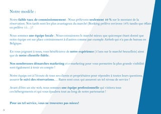 Notre modèle :
    Notre faible taux de commissionnement : Nous prélevons seulement 10 % sur le montant de la
    réservation. Nos tarifs sont les plus avantageux du marché (Booking prélève environs 18% tandis que 9flats
    en prélève 15…) !

    Nous sommes une équipe locale : Nous connaissons le marché mieux que quiconque étant donné que
    notre équipe est sur place contrairement à d’autres comme par exemple Airbnb qui n’a pas de bureau en
    Belgique.

    En vous joignant à nous, vous bénéficierez de notre expérience (17ans sur le marché bruxellois) ainsi
    que de notre clientèle fidèle.

    Nos nombreuses démarches marketing et e-marketing pour vous permettre la plus grande visibilité
    sont également à tenir en compte !

    Notre équipe est à l’écoute de tous ses clients et propriétaires pour répondre à toutes leurs questions,
    assurer le suivi des réservations,… Rares sont ceux qui assurent un tel niveau de service !

    Avant d’être un site web, nous sommes une équipe professionnelle qui visitera tous
    ces hébergements et qui vous épaulera tout au long de notre partenariat !


    Pour un tel service, vous ne trouverez pas mieux!

5
 