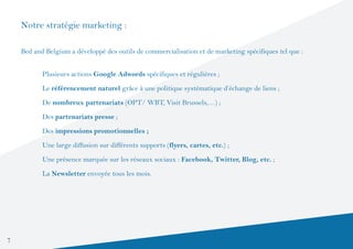 Notre stratégie marketing :

    Bed and Belgium a développé des outils de commercialisation et de marketing spécifiques tel que :


     	     Plusieurs actions Google Adwords spécifiques et régulières ;

     	     Le référencement naturel grâce à une politique systématique d’échange de liens ;

     	     De nombreux partenariats (OPT/ WBT, Visit Brussels,…) ;

     	     Des partenariats presse ;

     	     Des impressions promotionnelles ;

    	      Une large diffusion sur différents supports (flyers, cartes, etc.) ;

     	     Une présence marquée sur les réseaux sociaux : Facebook, Twitter, Blog, etc. ;
     	     La Newsletter envoyée tous les mois.




7
 
