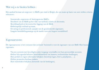 Wat wij u te bieden hebben :
    Het aanbod bestaat uit ongeveer 15 B&B’s per stad in België, die ons team op basis van zeer strikte criteria
    selecteert :
     	
          Innemende, ongewone of buitengewone B&B’s;
          Kwaliteit van de B&B op het vlak van netheid, ruimte en decoratie;
          Bereikbaarheid en bevoorrechte ligging van de B&B;
          Onberispelijk onthaal op maat;
          Ervaring en professionele aanpak van de geselecteerde eigenaars;
          Laagste bemiddelingsmarge op de markt voor een hogere rentabiliteit!



    Eigenaarszone:
    De eigenaarszone is het extranet dat exclusief bestemd is voor de eigenaars van een B&B. Hier kunnen de
    eigenaars:

         Via een systeem met beveiligde codes toegang verschaffen tot hun persoonlijke account;
         Online hun agenda beheren (beschikbaarheid van kamers, rechtstreekse boekingen;
         Hun profiel en eigen informatie bekijken (beschrijvingen, foto’s, prijslijsten, …);
         Online promoties kenbaar maken;
         Hun statistieken bekijken (historiek van de boekingen).

4
 