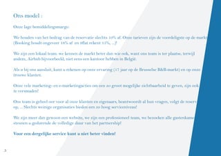 Ons model :
    Onze lage bemiddelingsmarge:

    We houden van het bedrag van de reservatie slechts 10% af. Onze tarieven zijn de voordeligste op de markt
    (Booking houdt ongeveer 18% af en 9flat rekent 15%, ...)!

    We zijn een lokaal team: we kennen de markt beter dan wie ook, want ons team is ter plaatse, terwijl
    andere, Airbnb bijvoorbeeld, niet eens een kantoor hebben in België.

    Als u bij ons aansluit, kunt u rekenen op onze ervaring (17 jaar op de Brusselse B&B-markt) en op onze
    trouwe klanten.

    Onze vele marketing- en e-marketingacties om een zo groot mogelijke zichtbaarheid te geven, zijn ook niet
    te versmaden!

    Ons team is geheel oor voor al onze klanten en eigenaars, beantwoordt al hun vragen, volgt de reservaties
    op, ... Slechts weinige organisaties bieden een zo hoog serviceniveau!

    We zijn meer dan gewoon een website, we zijn een professioneel team, we bezoeken alle gastenkamers en
    steunen u gedurende de volledige duur van het partnership!

    Voor een dergelijke service kunt u niet beter vinden!


5
 