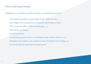 Onze marketingstrategie :

    Bed&Belgium ontwikkelde specifieke verkoops- en marketinginstrumenten:


         Verschillende specifieke en regelmatige Google AdWords-acties;

         Eenvoudige referencing dankzij systematische uitwisseling van links;

         Tal van partners (OPT / WBT, Visit Brussels, …);

         Partnerships met de pers;
         Promotiedrukwerk;

         Verspreiding op grote schaal via verschillende dragers (flyers, kaarten, enz.);

         Duidelijke aanwezigheid op de sociale netwerken: Facebook, Twitter, Blog, enz.;

         Een nieuwsbrief, die elke maand wordt gestuurd.




7
 