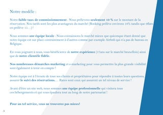 Notre modèle :
    Notre faible taux de commissionnement : Nous prélevons seulement 10 % sur le montant de la
    réservation. Nos tarifs sont les plus avantageux du marché (Booking prélève environs 18% tandis que 9flats
    en prélève 15…) !

    Nous sommes une équipe locale : Nous connaissons le marché mieux que quiconque étant donné que
    notre équipe est sur place contrairement à d’autres comme par exemple Airbnb qui n’a pas de bureau en
    Belgique.

    En vous joignant à nous, vous bénéficierez de notre expérience (17ans sur le marché bruxellois) ainsi
    que de notre clientèle fidèle.

    Nos nombreuses démarches marketing et e-marketing pour vous permettre la plus grande visibilité
    sont également à tenir en compte !

    Notre équipe est à l’écoute de tous ses clients et propriétaires pour répondre à toutes leurs questions,
    assurer le suivi des réservations,… Rares sont ceux qui assurent un tel niveau de service !

    Avant d’être un site web, nous sommes une équipe professionnelle qui visitera tous
    ces hébergements et qui vous épaulera tout au long de notre partenariat !


    Pour un tel service, vous ne trouverez pas mieux!

5
 