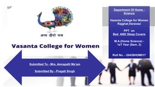 Department Of Home -
Science
Vasanta College for Women
Rajghat,Varanasi
PPT on
Bed AND Sleep Covers
M.A.(Home Science) -
1sT Year (Sem. 2)
Roll No. - 20439HOM017
Submitted To - Mrs. Amrapalit Ma’am
Submitted By - Pragati Singh
 