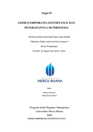 Tugas II
GOOD (CORPORATE) GOVERNANCE DAN
PENERAPANNYA DI INDONESIA
Disusun untuk memenuhi tugas mata kuliah
“Business Ethics and Good Governance”
Dosen Pengampu:
Prof Dr. H. Hapzi Ali, M.M., CMA.
Oleh:
Rame Priyanto
NIM 55117120122
Program Studi Magister Manajemen
Universitas Mercu Buana
2018
GOOD (CORPORATE) GOVERNANCE DAN
 