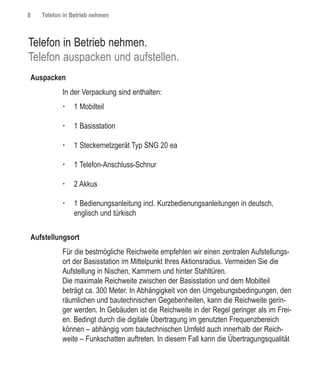 8   Telefon in Betrieb nehmen



Telefon in Betrieb nehmen.
Telefon auspacken und aufstellen.
Auspacken
           In der Verpackung sind enthalten:
           †   1 Mobilteil

           †   1 Basisstation

           †   1 Steckernetzgerät Typ SNG 20 ea

           †   1 Telefon-Anschluss-Schnur

           †   2 Akkus

           †   1 Bedienungsanleitung incl. Kurzbedienungsanleitungen in deutsch,
               englisch und türkisch


Aufstellungsort
           Für die bestmögliche Reichweite empfehlen wir einen zentralen Aufstellungs-
           ort der Basisstation im Mittelpunkt Ihres Aktionsradius. Vermeiden Sie die
           Aufstellung in Nischen, Kammern und hinter Stahltüren.
           Die maximale Reichweite zwischen der Basisstation und dem Mobilteil
           beträgt ca. 300 Meter. In Abhängigkeit von den Umgebungsbedingungen, den
           räumlichen und bautechnischen Gegebenheiten, kann die Reichweite gerin-
           ger werden. In Gebäuden ist die Reichweite in der Regel geringer als im Frei-
           en. Bedingt durch die digitale Übertragung im genutzten Frequenzbereich
           können – abhängig vom bautechnischen Umfeld auch innerhalb der Reich-
           weite – Funkschatten auftreten. In diesem Fall kann die Übertragungsqualität
 