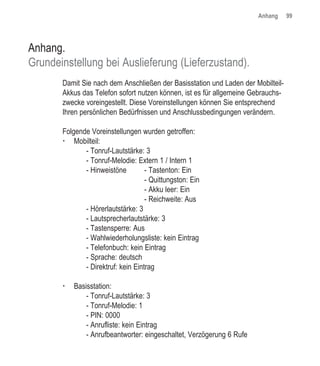 Anhang     99




Anhang.
Grundeinstellung bei Auslieferung (Lieferzustand).
       Damit Sie nach dem Anschließen der Basisstation und Laden der Mobilteil-
       Akkus das Telefon sofort nutzen können, ist es für allgemeine Gebrauchs-
       zwecke voreingestellt. Diese Voreinstellungen können Sie entsprechend
       Ihren persönlichen Bedürfnissen und Anschlussbedingungen verändern.

       Folgende Voreinstellungen wurden getroffen:
           Mobilteil:
              - Tonruf-Lautstärke: 3
              - Tonruf-Melodie: Extern 1 / Intern 1
              - Hinweistöne         - Tastenton: Ein
                                    - Quittungston: Ein
                                    - Akku leer: Ein
                                    - Reichweite: Aus
              - Hörerlautstärke: 3
              - Lautsprecherlautstärke: 3
              - Tastensperre: Aus
              - Wahlwiederholungsliste: kein Eintrag
              - Telefonbuch: kein Eintrag
              - Sprache: deutsch
              - Direktruf: kein Eintrag

           Basisstation:
               - Tonruf-Lautstärke: 3
               - Tonruf-Melodie: 1
               - PIN: 0000
               - Anrufliste: kein Eintrag
               - Anrufbeantworter: eingeschaltet, Verzögerung 6 Rufe
 