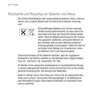 104 Anhang




Rücknahme und Recycling von Batterien und Akkus.
             Das Gerät enthält Batterien oder wiederaufladbare Batterien (Akkus, Akkumu-
             latoren), die zu seinem Betrieb oder für bestimmte Funktionen notwendig
             sind.
                                    Schadstoffhaltige Batterien sind mit dem nebenste-
                                    henden Symbol gekennzeichnet. Es weist darauf hin,
                                    dass diese nicht über den Hausmüll entsorgt werden
                                    dürfen. Nach der Batterieverordnung sind die Verbrau-
                                    cher gesetzlich verpflichtet, verbrauchte Batterien an
                                    den Vertreiber oder an einen öffentlich-rechtlichen
                                    Entsorgungsträger zurückzugeben. Helfen Sie bitte mit
                                    und leisten einen Beitrag zum Umweltschutz, indem
                                    Sie Batterien nicht in den Hausmüll geben.
             Chemische Symbole auf den Batterien bedeuten, dass der angegebene
             Inhaltsstoff in der Batterie enthalten ist. Die Symbole haben folgende Bedeu-
             tung: Cd - Cadminum, Hg - Quecksilber, Pb - Blei.
             Ihr Händler nimmt verbrauchte Gerätebatterien in haushaltsüblichen Mengen
             in seinem Ladengeschäft kostenfrei zurück und kümmert sich um die umwelt-
             gerechte Entsorgung bzw. das Recycling der Materialien.
             Sollte Ihr Händler nicht in Ihrer Nähe sein, können Sie die verbrauchten Bat-
             terien auch zu Ihrem kommunalen Entsorgungsträger (z. B. Batterietonne
             oder Wertstoffhof) bringen. Diese Stelle ist ebenfalls zur kostenlosen Rück-
             nahme verpflichtet.
 