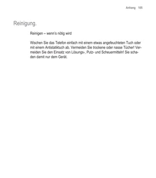 Anhang 105




Reinigung.
       Reinigen – wenn’s nötig wird

       Wischen Sie das Telefon einfach mit einem etwas angefeuchteten Tuch oder
       mit einem Antistatiktuch ab. Vermeiden Sie trockene oder nasse Tücher! Ver-
       meiden Sie den Einsatz von Lösungs-, Putz- und Scheuermitteln! Sie scha-
       den damit nur dem Gerät.
 