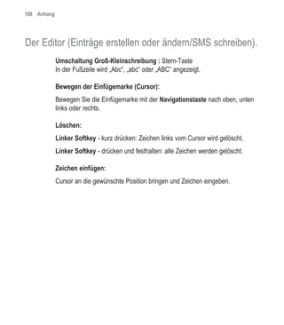 108 Anhang




Der Editor (Einträge erstellen oder ändern/SMS schreiben).
             Umschaltung Groß-Kleinschreibung : Stern-Taste
             In der Fußzeile wird „Abc“, „abc“ oder „ABC“ angezeigt.

             Bewegen der Einfügemarke (Cursor):
             Bewegen Sie die Einfügemarke mit der Navigationstaste nach oben, unten
             links oder rechts.

             Löschen:
             Linker Softkey - kurz drücken: Zeichen links vom Cursor wird gelöscht.
             Linker Softkey - drücken und festhalten: alle Zeichen werden gelöscht.

             Zeichen einfügen:
             Cursor an die gewünschte Position bringen und Zeichen eingeben.
 