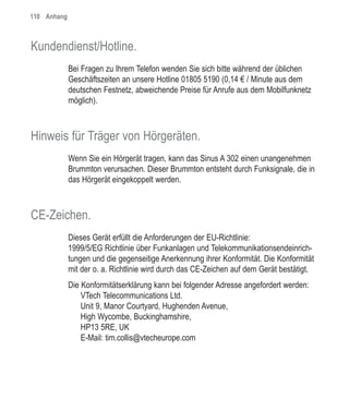 110 Anhang



Kundendienst/Hotline.
             Bei Fragen zu Ihrem Telefon wenden Sie sich bitte während der üblichen
             Geschäftszeiten an unsere Hotline 01805 5190 (0,14 € / Minute aus dem
             deutschen Festnetz, abweichende Preise für Anrufe aus dem Mobilfunknetz
             möglich).



Hinweis für Träger von Hörgeräten.
             Wenn Sie ein Hörgerät tragen, kann das Sinus A 302 einen unangenehmen
             Brummton verursachen. Dieser Brummton entsteht durch Funksignale, die in
             das Hörgerät eingekoppelt werden.



CE-Zeichen.
             Dieses Gerät erfüllt die Anforderungen der EU-Richtlinie:
             1999/5/EG Richtlinie über Funkanlagen und Telekommunikationsendeinrich-
             tungen und die gegenseitige Anerkennung ihrer Konformität. Die Konformität
             mit der o. a. Richtlinie wird durch das CE-Zeichen auf dem Gerät bestätigt.
             Die Konformitätserklärung kann bei folgender Adresse angefordert werden:
                 VTech Telecommunications Ltd.
                 Unit 9, Manor Courtyard, Hughenden Avenue,
                 High Wycombe, Buckinghamshire,
                 HP13 5RE, UK
                 E-Mail: tim.collis@vtecheurope.com
 