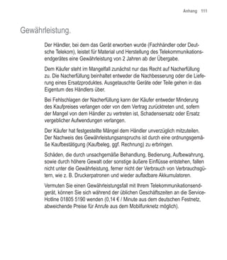 Anhang 111



Gewährleistung.
       Der Händler, bei dem das Gerät erworben wurde (Fachhändler oder Deut-
       sche Telekom), leistet für Material und Herstellung des Telekommunikations-
       endgerätes eine Gewährleistung von 2 Jahren ab der Übergabe.
       Dem Käufer steht im Mangelfall zunächst nur das Recht auf Nacherfüllung
       zu. Die Nacherfüllung beinhaltet entweder die Nachbesserung oder die Liefe-
       rung eines Ersatzproduktes. Ausgetauschte Geräte oder Teile gehen in das
       Eigentum des Händlers über.
       Bei Fehlschlagen der Nacherfüllung kann der Käufer entweder Minderung
       des Kaufpreises verlangen oder von dem Vertrag zurücktreten und, sofern
       der Mangel von dem Händler zu vertreten ist, Schadensersatz oder Ersatz
       vergeblicher Aufwendungen verlangen.
       Der Käufer hat festgestellte Mängel dem Händler unverzüglich mitzuteilen.
       Der Nachweis des Gewährleistungsanspruchs ist durch eine ordnungsgemä-
       ße Kaufbestätigung (Kaufbeleg, ggf. Rechnung) zu erbringen.
       Schäden, die durch unsachgemäße Behandlung, Bedienung, Aufbewahrung,
       sowie durch höhere Gewalt oder sonstige äußere Einflüsse entstehen, fallen
       nicht unter die Gewährleistung, ferner nicht der Verbrauch von Verbrauchsgü-
       tern, wie z. B. Druckerpatronen und wieder aufladbare Akkumulatoren.
       Vermuten Sie einen Gewährleistungsfall mit Ihrem Telekommunikationsend-
       gerät, können Sie sich während der üblichen Geschäftszeiten an die Service-
       Hotline 01805 5190 wenden (0,14 € / Minute aus dem deutschen Festnetz,
       abweichende Preise für Anrufe aus dem Mobilfunknetz möglich).
 