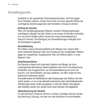 112 Anhang



Herstellergarantie.
             Zusätzlich zu den gesetzlichen Sachmängelansprüchen, die Ihnen gegen
             Ihren Verkäufer zustehen, können Sie für das von Ihnen gekaufte Telefon die
             nachfolgende Garantie gegenüber dem Hersteller in Anspruch nehmen:
             Umfang der Garantie
             Wenn ein herstellungsbedingter Material- und/oder Verarbeitungsmangel
             (nachfolgend „Mangel“) bei dem Telefon in den ersten 24 Monaten ab Kaufda-
             tum von einem Händler auftritt, können Sie unsere Garantieleistung in
             Anspruch nehmen. Die Erbringung von Garantieleistungen verlängert nicht
             die Garantiezeit insgesamt.
             Garantieleistung
             Wir erfüllen unsere Garantieverpflichtung für Mängel nach unserer Wahl
             durch kostenlose Reparatur oder durch Austausch des mangelhaften Telefons
             gegen ein mangelfreies. Ausgetauschte Teile und Telefone gehen in unser
             Eigentum über.
             Garantieausschlüsse
             Die Garantie umfasst nicht optionales Zubehör und Mängel, die durch
             unsachgemäße Behandlung, Bedienungsfehler oder durch Fremdeinwirkung
             entstanden sind. Ausgenommen von der Garantieleistung sind auch Ver-
             brauchs- und Verschleißteile, wie bspw. Batterien, die allein aufgrund ihres
             Gebrauchs funktionslos werden.
             Eventuelle Kosten für Modifikationen oder Anpassungen des Telefons, die erfor-
             derlich werden, um es an die nationalen technischen oder sicherheitsrelevanten
             Anforderungen eines Landes anzupassen, in dem das Telefon nicht gekauft,
             aber betrieben werden soll, werden durch diese Garantie nicht abgedeckt.
             Geltendmachung der Garantie
             Um die Garantie in Anspruch nehmen zu können, benötigen Sie den Kaufbe-
             leg (Rechnung, Quittung), aus dem sich das Kaufdatum und die Modellbe-
 