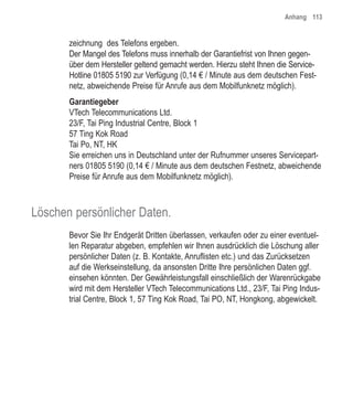 Anhang 113


       zeichnung des Telefons ergeben.
       Der Mangel des Telefons muss innerhalb der Garantiefrist von Ihnen gegen-
       über dem Hersteller geltend gemacht werden. Hierzu steht Ihnen die Service-
       Hotline 01805 5190 zur Verfügung (0,14 € / Minute aus dem deutschen Fest-
       netz, abweichende Preise für Anrufe aus dem Mobilfunknetz möglich).
       Garantiegeber
       VTech Telecommunications Ltd.
       23/F, Tai Ping Industrial Centre, Block 1
       57 Ting Kok Road
       Tai Po, NT, HK
       Sie erreichen uns in Deutschland unter der Rufnummer unseres Servicepart-
       ners 01805 5190 (0,14 € / Minute aus dem deutschen Festnetz, abweichende
       Preise für Anrufe aus dem Mobilfunknetz möglich).



Löschen persönlicher Daten.
       Bevor Sie Ihr Endgerät Dritten überlassen, verkaufen oder zu einer eventuel-
       len Reparatur abgeben, empfehlen wir Ihnen ausdrücklich die Löschung aller
       persönlicher Daten (z. B. Kontakte, Anruflisten etc.) und das Zurücksetzen
       auf die Werkseinstellung, da ansonsten Dritte Ihre persönlichen Daten ggf.
       einsehen könnten. Der Gewährleistungsfall einschließlich der Warenrückgabe
       wird mit dem Hersteller VTech Telecommunications Ltd., 23/F, Tai Ping Indus-
       trial Centre, Block 1, 57 Ting Kok Road, Tai PO, NT, Hongkong, abgewickelt.
 
