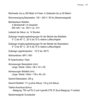 Anhang 115



Reichweite: bis zu 300 Meter im Freien, in Gebäuden bis zu 50 Metern
Stromversorgung Basisstation: 100 ~ 240 V / 50 Hz (Steckernetzgerät)
Betriebsdauer Mobilteil:
    in Bereitschaft / im Gespräch
    600 mAh = ca. 100 h / ca. 10 h
Ladezeit der Akkus: ca. 14 Stunden
Zulässige Umgebungsbedingungen für den Betrieb des Mobilteils:
    5° C bis 40° C ; 20 % bis 75 % relative Luftfeuchtigkeit
Zulässige Umgebungsbedingungen für den Betrieb der Basisstation:
    5° C bis 40° C ; 20 % bis 75 % relative Luftfeuchtigkeit
Zulässige Lagertemperatur: -10°C bis +60°C
Wahlverfahren: MFV / IWV
R-Tastenfunktion: Flash
Abmessungen Basisstation (mm):
   Länge / Breite / Höhe = 80 x 141 x 90
Abmessungen Mobilteil (mm):
   Länge / Breite / Höhe = 149 x 49 x 24
Gewicht Basisstation: 204 g
Gewicht Mobilteil: 111 g (ohne Akkus), 133 g (mit Akkus)
Telefon-Anschluss-Schnur
    - Belegung: TSV auf Pin 3 und 4 gemäß CTR 37 (Euro-Belegung / F-codiert)
Steckernetzgerät: Eurostecker
 