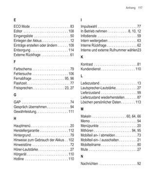 Anhang 117


E                                                              I
ECO Mode . . . . . . . . . . . . . . . . . . . . . . 83        Impulswahl . . . . . . . . . . . . . . . . . . . . . . 77
Editor . . . . . . . . . . . . . . . . . . . . . . . . . 108   In Betrieb nehmen . . . . . . . . . . . 8, 10, 12
Eingangsliste . . . . . . . . . . . . . . . . . . . . 50       Infodienste . . . . . . . . . . . . . . . . . . . . . . 59
Einlegen der Akkus. . . . . . . . . . . . . . . . 12           Intern weitergeben . . . . . . . . . . . . . . . . 63
Einträge erstellen oder ändern . . . . . . 108                 Interne Rückfrage . . . . . . . . . . . . . . . . . 62
Entsorgung . . . . . . . . . . . . . . . . . . . . . 114       Interne und externe Rufnummer wählen23
Externe Rückfrage . . . . . . . . . . . . . . . . 61
                                                               K
F
                                                               Kontrast . . . . . . . . . . . . . . . . . . . . . . . . 81
Farbschema . . . . . . . . . . . . . . . . . . . . . 79        Kundendienst . . . . . . . . . . . . . . . . . . . 110
Fehlersuche . . . . . . . . . . . . . . . . . . . . 106
                                                               L
Fernabfrage . . . . . . . . . . . . . . . . . . 95, 96
Flashzeit . . . . . . . . . . . . . . . . . . . . . . . . 77   Ladezustand . . . . . . . . . . . . . . . . . . . . . 13
Freisprechen. . . . . . . . . . . . . . . . . . 23, 27         Lautsprecher-Lautstärke. . . . . . . . . . . . 27
                                                               Lieferzustand . . . . . . . . . . . . . . . . . . . . 99
G
                                                               Lieferzustand wiederherstellen. . . . . . . 87
GAP . . . . . . . . . . . . . . . . . . . . . . . . . . . 74   Löschen persönlicher Daten. . . . . . . . 113
Gespräch übernehmen. . . . . . . . . . . . . 94
                                                               M
Gewährleistung. . . . . . . . . . . . . . . . . . 111
                                                               Makeln . . . . . . . . . . . . . . . . . . . 60, 64, 66
H
                                                               Memo . . . . . . . . . . . . . . . . . . . . . . . . . . 94
Hauptmenü . . . . . . . . . . . . . . . . . . . . . . 20       Menüpunkte . . . . . . . . . . . . . . . . . . . . . 20
Herstellergarantie . . . . . . . . . . . . . . . . 112         Mithören . . . . . . . . . . . . . . . . . . . . . 94, 95
Hintergrund. . . . . . . . . . . . . . . . . . . . . . 79      Mobilteil an- / abmelden . . . . . . . . . . . . 73
Hinweise zum Gebrauch der Akkus . . 102                        Mobilteil ein- / ausschalten . . . . . . . . . . 21
Hinweistöne . . . . . . . . . . . . . . . . . . . . . 72       Mobilteilname . . . . . . . . . . . . . . . . . . . . 80
Hörer-Lautstärke. . . . . . . . . . . . . . . . . . 27         Mute . . . . . . . . . . . . . . . . . . . . . . . . . . . 27
Hörgerät . . . . . . . . . . . . . . . . . . . . . . . 110
                                                               N
Hotline . . . . . . . . . . . . . . . . . . . . . . . . 110
                                                               Nachrichten . . . . . . . . . . . . . . . . . . . . . 92
 