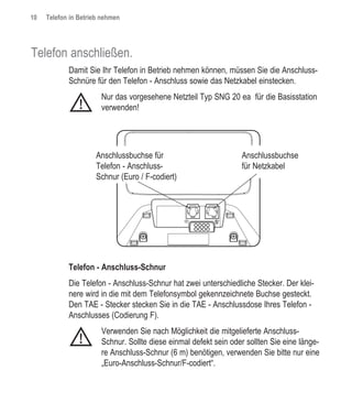 10   Telefon in Betrieb nehmen




Telefon anschließen.
            Damit Sie Ihr Telefon in Betrieb nehmen können, müssen Sie die Anschluss-
            Schnüre für den Telefon - Anschluss sowie das Netzkabel einstecken.
                       Nur das vorgesehene Netzteil Typ SNG 20 ea für die Basisstation
                !      verwenden!




                     Anschlussbuchse für                          Anschlussbuchse
                     Telefon - Anschluss-                         für Netzkabel
                     Schnur (Euro / F-codiert)




            Telefon - Anschluss-Schnur
            Die Telefon - Anschluss-Schnur hat zwei unterschiedliche Stecker. Der klei-
            nere wird in die mit dem Telefonsymbol gekennzeichnete Buchse gesteckt.
            Den TAE - Stecker stecken Sie in die TAE - Anschlussdose Ihres Telefon -
            Anschlusses (Codierung F).
                       Verwenden Sie nach Möglichkeit die mitgelieferte Anschluss-
                !      Schnur. Sollte diese einmal defekt sein oder sollten Sie eine länge-
                       re Anschluss-Schnur (6 m) benötigen, verwenden Sie bitte nur eine
                       „Euro-Anschluss-Schnur/F-codiert“.
 