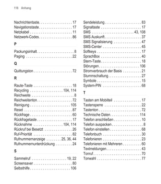 118 Anhang



Nachrichtentaste. . . . . . . . . . . . . . . . . . 17         Sendeleistung. . . . . . . . . . . . . . . . . . . . 83
Navigationstaste . . . . . . . . . . . . . . . . . . 17        Signaltaste . . . . . . . . . . . . . . . . . . . . . . 17
Netzkabel . . . . . . . . . . . . . . . . . . . . . . . 11     SMS . . . . . . . . . . . . . . . . . . . . . . . 43, 108
Netzwerk-Codes . . . . . . . . . . . . . . . . . . 86          SMS Auskunft. . . . . . . . . . . . . . . . . . . . 37
                                                               SMS Signalisierung . . . . . . . . . . . . . . . 47
P
                                                               SMS-Center . . . . . . . . . . . . . . . . . . . . . 45
Packungsinhalt . . . . . . . . . . . . . . . . . . . . 8       Softkeys . . . . . . . . . . . . . . . . . . . . . . . . 17
Paging . . . . . . . . . . . . . . . . . . . . . . . . . 22    SprachBox . . . . . . . . . . . . . . . . . . . . . . 40
                                                               Stern-Taste. . . . . . . . . . . . . . . . . . . . . . 18
Q
                                                               Störungen . . . . . . . . . . . . . . . . . . . . . . 106
Quittungston . . . . . . . . . . . . . . . . . . . . . 72      Stromverbrauch der Basis . . . . . . . . . . 21
                                                               Stummschaltung. . . . . . . . . . . . . . . . . . 27
R
                                                               Symbole . . . . . . . . . . . . . . . . . . . . . . . . 15
Raute-Taste . . . . . . . . . . . . . . . . . . . . . 18       System-PIN . . . . . . . . . . . . . . . . . . . . . 68
Recycling . . . . . . . . . . . . . . . . . . 104, 114
                                                               T
Reichweite . . . . . . . . . . . . . . . . . . . . . . . 8
Reichweitenton . . . . . . . . . . . . . . . . . . . 72        Tasten am Mobilteil . . . . . . . . . . . . . . . 17
Reinigung . . . . . . . . . . . . . . . . . . . . . . 105      Tastensperre . . . . . . . . . . . . . . . . . . . . 22
Reset . . . . . . . . . . . . . . . . . . . . . . . . . . 87   Tastenton . . . . . . . . . . . . . . . . . . . . . . . 72
Rückfrage . . . . . . . . . . . . . . . . . . . . . . . 60     Technische Daten. . . . . . . . . . . . . . . . 114
Rückfragetaste . . . . . . . . . . . . . . . . . . . 17        Telefon anschließen . . . . . . . . . . . . . . . 10
Rücknahme . . . . . . . . . . . . . . . . 104, 114             Telefon auspacken . . . . . . . . . . . . . . . . . 8
Rückruf bei Besetzt . . . . . . . . . . . . . . . 26           Telefon einstellen . . . . . . . . . . . . . . . . . 68
Ruf-Priorität . . . . . . . . . . . . . . . . . . . . . 82     Telefonbuch . . . . . . . . . . . . . . . . . . . . . 30
Rufnummernanzeige . . . . . . . . 25, 36, 44                   Telefonieren . . . . . . . . . . . . . . . . . . . . . 23
Rufnummernunterdrückung . . . . . . . . . 24                   Telefonieren mit Mehreren . . . . . . . . . . 60
                                                               Textmeldungen. . . . . . . . . . . . . . . . . . . 43
S
                                                               Tonruf . . . . . . . . . . . . . . . . . . . . . . . . . . 70
Sammelruf . . . . . . . . . . . . . . . . . . . 19, 22         Tonwahl . . . . . . . . . . . . . . . . . . . . . . . . 77
Screensaver . . . . . . . . . . . . . . . . . . . . . 80
Selbsthilfe . . . . . . . . . . . . . . . . . . . . . . 106
 