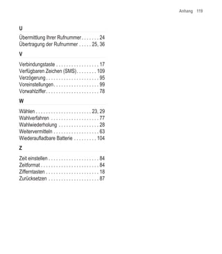 Anhang 119


U
Übermittlung Ihrer Rufnummer . . . . . . . 24
Übertragung der Rufnummer . . . . . 25, 36
V
Verbindungstaste . . . . . . . . . . . . . . . . . 17
Verfügbaren Zeichen (SMS). . . . . . . . 109
Verzögerung . . . . . . . . . . . . . . . . . . . . . 95
Voreinstellungen. . . . . . . . . . . . . . . . . . 99
Vorwahlziffer. . . . . . . . . . . . . . . . . . . . . 78
W
Wählen . . . . . . . . . . . . . . . . . . . . . . 23, 29
Wahlverfahren . . . . . . . . . . . . . . . . . . . 77
Wahlwiederholung . . . . . . . . . . . . . . . . 28
Weitervermitteln . . . . . . . . . . . . . . . . . . 63
Wiederaufladbare Batterie . . . . . . . . . 104
Z
Zeit einstellen . . . . . . . . . . . . . . . . . . . . 84
Zeitformat . . . . . . . . . . . . . . . . . . . . . . . 84
Zifferntasten . . . . . . . . . . . . . . . . . . . . . 18
Zurücksetzen . . . . . . . . . . . . . . . . . . . . 87
 