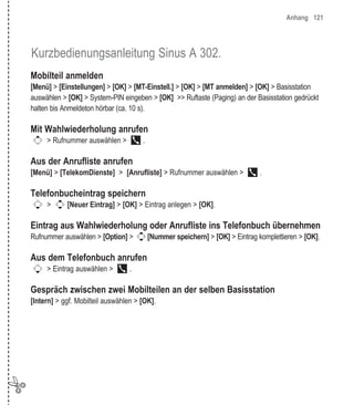 Anhang 121




    Kurzbedienungsanleitung Sinus A 302.
    Mobilteil anmelden
    [Menü] > [Einstellungen] > [OK] > [MT-Einstell.] > [OK] > [MT anmelden] > [OK] > Basisstation
    auswählen > [OK] > System-PIN eingeben > [OK] >> Ruftaste (Paging) an der Basisstation gedrückt
    halten bis Anmeldeton hörbar (ca. 10 s).

    Mit Wahlwiederholung anrufen
         > Rufnummer auswählen >          .

    Aus der Anrufliste anrufen
    [Menü] > [TelekomDienste] > [Anrufliste] > Rufnummer auswählen >               .

    Telefonbucheintrag speichern
         >      [Neuer Eintrag] > [OK] > Eintrag anlegen > [OK].

    Eintrag aus Wahlwiederholung oder Anrufliste ins Telefonbuch übernehmen
    Rufnummer auswählen > [Option] >          [Nummer speichern] > [OK] > Eintrag komplettieren > [OK].

    Aus dem Telefonbuch anrufen
         > Eintrag auswählen >       .

    Gespräch zwischen zwei Mobilteilen an der selben Basisstation
    [Intern] > ggf. Mobilteil auswählen > [OK].




✄
 