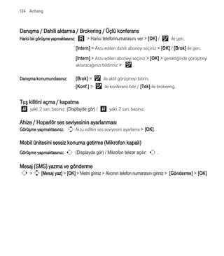 124 Anhang



Danıµma / Dahili aktarma / Brokering / Üçlü konferans
Harici bir görüµme yapmaktasınız:         > Harici telefonnumarasını ver > [OK] /          ile geri.
                                    [Intern] > Arzu edilen dahili aboneyi seçiniz > [OK] / [Brok] ile geri.

                                    [Intern] > Arzu edilen aboneyi seçiniz > [OK] > gerektiπinde görüµmeyi
                                    aktaracaπınızı bildiriniz >    .

Danıµma konumundasınız:             [Brok] >        ile aktif görüµmeyi bitirin.
                                    [Konf.] >       ile konferans bitir / [Tek] ile brokering.


Tuµ kilitini açma / kapatma
      yakl. 2 san. basınız (Displayde gör) /           yakl. 2 san. basınız.

Ahize / Hoparlör ses seviyesinin ayarlanması
Görüµme yapmaktasınız:              Arzu edilen ses seviyesini ayarlama > [OK].

Mobil ünitesini sessiz konuma getirme (Mikrofon kapalı)
Görüµme yapmaktasınız:              (Displayde gör) / Mikrofon tekrar açılır:      .

Mesaj (SMS) yazma ve gönderme
      >     [Mesaj yaz] > [OK] > Metni giriniz > Alıcının telefon numarasını giriniz > [Gönderme] > [OK]
 