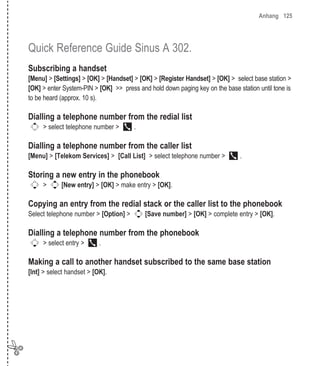 Anhang 125




    Quick Reference Guide Sinus A 302.
    Subscribing a handset
    [Menu] > [Settings] > [OK] > [Handset] > [OK] > [Register Handset] > [OK] > select base station >
    [OK] > enter System-PIN > [OK] >> press and hold down paging key on the base station until tone is
    to be heard (approx. 10 s).

    Dialling a telephone number from the redial list
         > select telephone number >       .

    Dialling a telephone number from the caller list
    [Menu] > [Telekom Services] > [Call List] > select telephone number >         .

    Storing a new entry in the phonebook
         >      [New entry] > [OK] > make entry > [OK].

    Copying an entry from the redial stack or the caller list to the phonebook
    Select telephone number > [Option] >       [Save number] > [OK] > complete entry > [OK].

    Dialling a telephone number from the phonebook
         > select entry >      .

    Making a call to another handset subscribed to the same base station
    [Int] > select handset > [OK].




✄
 