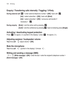 126 Anhang



Enquiry / Transferring calls internally / Toggling / 3-Party
During external call:        > enter external telephone number > [OK] / back with         .
                        [Int] > select subscriber > [OK] / back with [Brok].
                        [Int] > select subscriber > [OK] > announce call transfer if
                        necessary >        .

During enquiry: [Brok] > end the active call by pressing           .
                   [Conf] > end the conference by pressing         / back to brokering press [Single]

Activating / deactivating keypad protection
Press       for approx. 2 s (symbol in the display) / press        for approx. 2 s.

Adjusting earpiece / loudspeaker volume
Your in a call:      adjust volume > [OK].

Mute the microphone
Your in a call:         (symbol in the display) / Unmute:      .

Writing and sending a message (SMS)
    >     [Write message] > [OK] > enter the text > enter the recipient’s telephone number >
[Send message] > [OK]
 