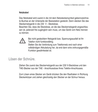 Telefon in Betrieb nehmen   11


       Netzkabel

       Das Netzkabel wird zuerst in die mit dem NetzsteckersymboI gekennzeichne-
       te Buchse an der Unterseite der Basisstation gesteckt. Dann stecken Sie das
       Steckernetzgerät in die 230 V - Steckdose.
       Beachten Sie, dass die Steckdose, an die das Steckernetzgerät angeschlos-
       sen ist, jederzeit frei zugänglich sein muss, um das Gerät vom Netz trennen
       zu können.

                Bei nicht gestecktem Netzgerät bzw. Spannungsausfall ist Ihr
          !     Telefon nicht funktionsfähig.
                Stellen Sie die Verbindung zum Telefonnetz erst nach einer
                vollständigen Akkuladung her, da erst dann eine ordnungsgemäße
                Funktion gewährleistet ist.


Lösen der Schnüre.
       Ziehen Sie zuerst das Steckernetzgerät aus der 230 V-Steckdose und den
       TAE-Stecker aus der TAE - Anschlussdose Ihres Telefon-Anschlusses.

       Zum Lösen eines Stecker am Gerät drücken Sie den Rasthaken in Richtung
       Steckerkörper und ziehen gleichzeitig den Stecker an der Schnur heraus.
 
