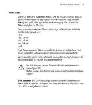 Telefon in Betrieb nehmen   13



Akkus laden
        Wenn Sie das Gerät ausgepackt haben, sind die Akkus noch nicht geladen.
        Zum Aufladen stellen Sie das Mobilteil in die Basisstation. Das animierte
        Akkusymbol im Mobilteil signalisiert den Ladevorgang. Die Ladezeit der
        Akkus beträgt ca. 14 Stunden.
        Den Ladezustand erkennen Sie an der Anzeige im Display des Mobilteils.
        Die Darstellungsmodi sind:
        - leer
        - ca. 1/4 voll
        - ca. 1/2 voll
        - ca. 3/4 voll
        - voll.
        Nach Neueinlegen von Akkus entspricht die Anzeige im Mobilteil erst nach
        einem kompletten Ladevorgang dem tatsächlichen Akku-Ladezustand.
        Wenn das Akkusymbol nicht mehr blinkt, stecken Sie den TAE-Stecker in die
        Telefonsteckdose. Ihr Telefon ist jetzt betriebsbereit.

                  Nur NiMH-Akkus, niemals Batterien / Primärzellen verwenden
              !   (siehe Seite 102).
                  Stellen Sie das Mobilteil niemals ohne Akkufachdeckel in die Basis-
                  station!


        Bitte beachten Sie: Die Akkuanzeige braucht nach dem Einsetzen neuer
        Akkus einen kompletten Ladezyklus, um Ihnen eine korrekte Information über
        den Ladezustand geben zu können.
 