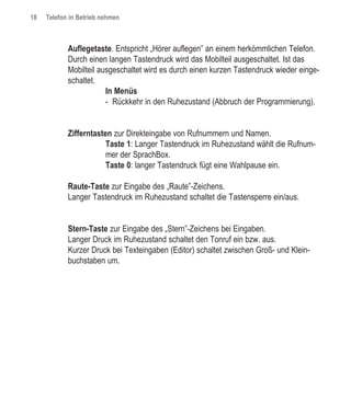 18   Telefon in Betrieb nehmen



            Auflegetaste. Entspricht „Hörer auflegen” an einem herkömmlichen Telefon.
            Durch einen langen Tastendruck wird das Mobilteil ausgeschaltet. Ist das
            Mobilteil ausgeschaltet wird es durch einen kurzen Tastendruck wieder einge-
            schaltet.
                        In Menüs
                        - Rückkehr in den Ruhezustand (Abbruch der Programmierung).


            Zifferntasten zur Direkteingabe von Rufnummern und Namen.
                        Taste 1: Langer Tastendruck im Ruhezustand wählt die Rufnum-
                        mer der SprachBox.
                        Taste 0: langer Tastendruck fügt eine Wahlpause ein.

            Raute-Taste zur Eingabe des „Raute”-Zeichens.
            Langer Tastendruck im Ruhezustand schaltet die Tastensperre ein/aus.


            Stern-Taste zur Eingabe des „Stern”-Zeichens bei Eingaben.
            Langer Druck im Ruhezustand schaltet den Tonruf ein bzw. aus.
            Kurzer Druck bei Texteingaben (Editor) schaltet zwischen Groß- und Klein-
            buchstaben um.
 