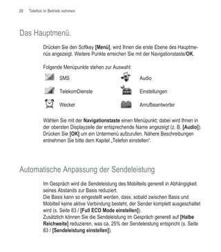 20   Telefon in Betrieb nehmen




Das Hauptmenü.
            Drücken Sie den Softkey [Menü], wird Ihnen die erste Ebene des Hauptme-
            nüs angezeigt. Weitere Punkte erreichen Sie mit der Navigationstaste/OK.

            Folgende Menüpunkte stehen zur Auswahl:
                     SMS                                  Audio

                     TelekomDienste                       Einstellungen

                     Wecker                               Anrufbeantworter

            Wählen Sie mit der Navigationstaste einen Menüpunkt; dabei wird Ihnen in
            der obersten Displayzeile der entsprechende Name angezeigt (z. B. [Audio]).
            Drücken Sie [OK] um ein Untermenü aufzurufen. Nähere Beschreibungen
            entnehmen Sie bitte dem Kapitel „Telefon einstellen“.




Automatische Anpassung der Sendeleistung
            Im Gespräch wird die Sendeleistung des Mobilteils generell in Abhängigkeit
            seines Abstands zur Basis reduziert.
            Die Basis kann so eingestellt werden, dass, sobald zwischen Basis und
            Mobilteil keine aktive Verbindung besteht, der Sender komplett ausgeschaltet
            wird (s. Seite 83 / [Full ECO Mode einstellen]).
            Zusätzlich können Sie die Sendeleistung im Gespräch generell auf [Halbe
            Reichweite] reduzieren, was ca. 25% der Sendeleistung entspricht (s. Seite
            83 / [Sendeleistung einstellen]).
 