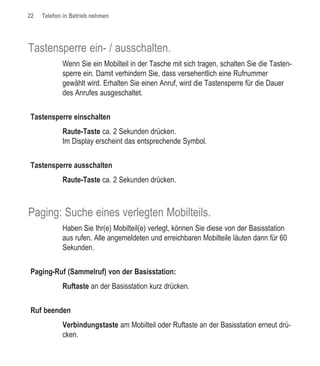 22   Telefon in Betrieb nehmen




Tastensperre ein- / ausschalten.
            Wenn Sie ein Mobilteil in der Tasche mit sich tragen, schalten Sie die Tasten-
            sperre ein. Damit verhindern Sie, dass versehentlich eine Rufnummer
            gewählt wird. Erhalten Sie einen Anruf, wird die Tastensperre für die Dauer
            des Anrufes ausgeschaltet.


Tastensperre einschalten
            Raute-Taste ca. 2 Sekunden drücken.
            Im Display erscheint das entsprechende Symbol.


Tastensperre ausschalten
            Raute-Taste ca. 2 Sekunden drücken.



Paging: Suche eines verlegten Mobilteils.
            Haben Sie Ihr(e) Mobilteil(e) verlegt, können Sie diese von der Basisstation
            aus rufen. Alle angemeldeten und erreichbaren Mobilteile läuten dann für 60
            Sekunden.


Paging-Ruf (Sammelruf) von der Basisstation:
            Ruftaste an der Basisstation kurz drücken.


Ruf beenden
            Verbindungstaste am Mobilteil oder Ruftaste an der Basisstation erneut drü-
            cken.
 