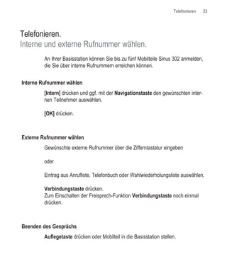 Telefonieren    23




Telefonieren.
Interne und externe Rufnummer wählen.
        An Ihrer Basisstation können Sie bis zu fünf Mobilteile Sinus 302 anmelden,
        die Sie über interne Rufnummern erreichen können.


Interne Rufnummer wählen
        [Intern] drücken und ggf. mit der Navigationstaste den gewünschten inter-
        nen Teilnehmer auswählen.

        [OK] drücken.



Externe Rufnummer wählen
        Gewünschte externe Rufnummer über die Zifferntastatur eingeben

        oder

        Eintrag aus Anrufliste, Telefonbuch oder Wahlwiederholungsliste auswählen.

        Verbindungstaste drücken.
        Zum Einschalten der Freisprech-Funktion Verbindungstaste noch einmal
        drücken.



Beenden des Gesprächs
        Auflegetaste drücken oder Mobilteil in die Basisstation stellen.
 