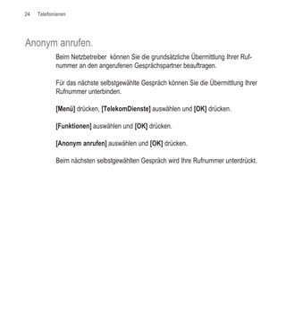 24   Telefonieren




Anonym anrufen.
            Beim Netzbetreiber können Sie die grundsätzliche Übermittlung Ihrer Ruf-
            nummer an den angerufenen Gesprächspartner beauftragen.

            Für das nächste selbstgewählte Gespräch können Sie die Übermittlung Ihrer
            Rufnummer unterbinden.

            [Menü] drücken, [TelekomDienste] auswählen und [OK] drücken.

            [Funktionen] auswählen und [OK] drücken.

            [Anonym anrufen] auswählen und [OK] drücken.

            Beim nächsten selbstgewählten Gespräch wird Ihre Rufnummer unterdrückt.
 