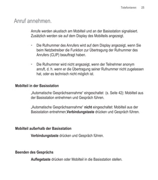 Telefonieren   25



Anruf annehmen.
          Anrufe werden akustisch am Mobilteil und an der Basisstation signalisiert.
          Zusätzlich werden sie auf dem Display des Mobilteils angezeigt.

          †   Die Rufnummer des Anrufers wird auf dem Display angezeigt, wenn Sie
              beim Netzbetreiber die Funktion zur Übertragung der Rufnummer des
              Anrufers (CLIP) beauftragt haben.

          †   Die Rufnummer wird nicht angezeigt, wenn der Teilnehmer anonym
              anruft, d. h. wenn er die Übertragung seiner Rufnummer nicht zugelassen
              hat, oder es technisch nicht möglich ist.


Mobilteil in der Basisstation
          „Automatische Gesprächsannahme“ eingeschaltet (s. Seite 42): Mobilteil aus
          der Basisstation entnehmen und Gespräch führen.

          „Automatische Gesprächsannahme“ nicht eingeschaltet: Mobilteil aus der
          Basisstation entnehmen,Verbindungstaste drücken und Gespräch führen.



Mobilteil außerhalb der Basisstation
          Verbindungstaste drücken und Gespräch führen.



Beenden des Gesprächs
          Auflegetaste drücken oder Mobilteil in die Basisstation stellen.
 