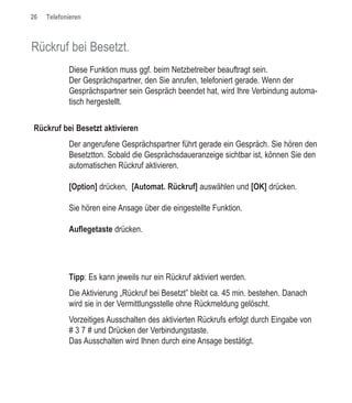 26   Telefonieren



Rückruf bei Besetzt.
            Diese Funktion muss ggf. beim Netzbetreiber beauftragt sein.
            Der Gesprächspartner, den Sie anrufen, telefoniert gerade. Wenn der
            Gesprächspartner sein Gespräch beendet hat, wird Ihre Verbindung automa-
            tisch hergestellt.


Rückruf bei Besetzt aktivieren
            Der angerufene Gesprächspartner führt gerade ein Gespräch. Sie hören den
            Besetztton. Sobald die Gesprächsdaueranzeige sichtbar ist, können Sie den
            automatischen Rückruf aktivieren.

            [Option] drücken, [Automat. Rückruf] auswählen und [OK] drücken.

            Sie hören eine Ansage über die eingestellte Funktion.

            Auflegetaste drücken.




            Tipp: Es kann jeweils nur ein Rückruf aktiviert werden.
            Die Aktivierung „Rückruf bei Besetzt” bleibt ca. 45 min. bestehen. Danach
            wird sie in der Vermittlungsstelle ohne Rückmeldung gelöscht.
            Vorzeitiges Ausschalten des aktivierten Rückrufs erfolgt durch Eingabe von
            # 3 7 # und Drücken der Verbindungstaste.
            Das Ausschalten wird Ihnen durch eine Ansage bestätigt.
 