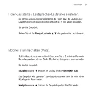 Telefonieren    27




Hörer-Lautstärke / Lautsprecher-Lautstärke einstellen.
       Sie können während eines Gespräches die Hörer- bzw. die Lautsprecher-
       Lautstärke (wenn Freisprechbetrieb aktiviert ist) in fünf Stufen einstellen.

       Sie sind im Gespräch.

       Stellen Sie mit der Navigationstaste œ/ƒ¤die gewünschte Lautstärke ein.




Mobilteil stummschalten (Mute).
       Soll Ihr Gesprächspartner nicht mithören, was Sie z. B. mit einer Person im
       Raum besprechen, können Sie Ihr Mobilteil vorübergehend stummschalten.

       Sie sind im Gespräch

       Navigationstaste ¦ drücken, im Display erscheint [Mikrofon aus].

       Das Gespräch wird „gehalten”; der Gesprächspartner kann Sie nicht hören.
       Rückfrage im Raum halten.

       Navigationstaste ¦ drücken. Ihr Gesprächspartner hört Sie wieder.
 