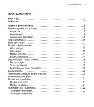Inhaltsverzeichnis           1




Inhaltsverzeichnis.
Sinus A 302. . . . . . . . . . . . . . . . . . . . . . . . . . . . . . . . . . . . . . . . . . . . . . . . . . . . . . . . . . . . 7
Willkommen.. . . . . . . . . . . . . . . . . . . . . . . . . . . . . . . . . . . . . . . . . . . . . . . . . . . . . . . . . . . . 7
Telefon in Betrieb nehmen. . . . . . . . . . . . . . . . . . . . . . . . . . . . . . . . . . . . . . . . . . . . . . . . 8
Telefon auspacken und aufstellen.. . . . . . . . . . . . . . . . . . . . . . . . . . . . . . . . . . . . . . . . . . . 8
  Auspacken . . . . . . . . . . . . . . . . . . . . . . . . . . . . . . . . . . . . . . . . . . . . . . . . . . . . . . . . . . . 8
  Aufstellungsort . . . . . . . . . . . . . . . . . . . . . . . . . . . . . . . . . . . . . . . . . . . . . . . . . . . . . . . . 8
  Aufstellen der Basisstation . . . . . . . . . . . . . . . . . . . . . . . . . . . . . . . . . . . . . . . . . . . . . . . 9
Telefon anschließen. . . . . . . . . . . . . . . . . . . . . . . . . . . . . . . . . . . . . . . . . . . . . . . . . . . . . 10
Lösen der Schnüre. . . . . . . . . . . . . . . . . . . . . . . . . . . . . . . . . . . . . . . . . . . . . . . . . . . . . . 11
Mobilteil in Betrieb nehmen. . . . . . . . . . . . . . . . . . . . . . . . . . . . . . . . . . . . . . . . . . . . . . . . 12
  Akkus einlegen . . . . . . . . . . . . . . . . . . . . . . . . . . . . . . . . . . . . . . . . . . . . . . . . . . . . . . . 12
  Akkus laden . . . . . . . . . . . . . . . . . . . . . . . . . . . . . . . . . . . . . . . . . . . . . . . . . . . . . . . . . 13
  Mobilteil anmelden . . . . . . . . . . . . . . . . . . . . . . . . . . . . . . . . . . . . . . . . . . . . . . . . . . . . 14
  Datum/Zeit einstellen . . . . . . . . . . . . . . . . . . . . . . . . . . . . . . . . . . . . . . . . . . . . . . . . . . 14
Displayanzeigen, Tasten, Symbole. . . . . . . . . . . . . . . . . . . . . . . . . . . . . . . . . . . . . . . . . . 15
  Displayanzeigen . . . . . . . . . . . . . . . . . . . . . . . . . . . . . . . . . . . . . . . . . . . . . . . . . . . . . . 15
  Tasten am Mobilteil. . . . . . . . . . . . . . . . . . . . . . . . . . . . . . . . . . . . . . . . . . . . . . . . . . . . 17
  Bedienelemente an der Basisstation . . . . . . . . . . . . . . . . . . . . . . . . . . . . . . . . . . . . . . 19
Das Hauptmenü. . . . . . . . . . . . . . . . . . . . . . . . . . . . . . . . . . . . . . . . . . . . . . . . . . . . . . . . 20
Automatische Anpassung der Sendeleistung. . . . . . . . . . . . . . . . . . . . . . . . . . . . . . . . . . 20
Stromverbrauch der Basis.. . . . . . . . . . . . . . . . . . . . . . . . . . . . . . . . . . . . . . . . . . . . . . . . 21
Mobilteil ein- /ausschalten. . . . . . . . . . . . . . . . . . . . . . . . . . . . . . . . . . . . . . . . . . . . . . . . . 21
  Mobilteil ausschalten . . . . . . . . . . . . . . . . . . . . . . . . . . . . . . . . . . . . . . . . . . . . . . . . . . 21
  Mobilteil einschalten . . . . . . . . . . . . . . . . . . . . . . . . . . . . . . . . . . . . . . . . . . . . . . . . . . . 21
Tastensperre ein- / ausschalten. . . . . . . . . . . . . . . . . . . . . . . . . . . . . . . . . . . . . . . . . . . . 22
  Tastensperre einschalten . . . . . . . . . . . . . . . . . . . . . . . . . . . . . . . . . . . . . . . . . . . . . . . 22
  Tastensperre ausschalten . . . . . . . . . . . . . . . . . . . . . . . . . . . . . . . . . . . . . . . . . . . . . . 22
 