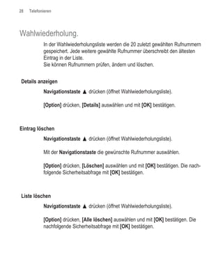 28   Telefonieren




Wahlwiederholung.
            In der Wahlwiederholungsliste werden die 20 zuletzt gewählten Rufnummern
            gespeichert. Jede weitere gewählte Rufnummer überschreibt den ältesten
            Eintrag in der Liste.
            Sie können Rufnummern prüfen, ändern und löschen.


Details anzeigen
            Navigationstaste œ drücken (öffnet Wahlwiederholungsliste).

            [Option] drücken, [Details] auswählen und mit [OK] bestätigen.



Eintrag löschen
            Navigationstaste œ drücken (öffnet Wahlwiederholungsliste).

            Mit der Navigationstaste die gewünschte Rufnummer auswählen.

            [Option] drücken, [Löschen] auswählen und mit [OK] bestätigen. Die nach-
            folgende Sicherheitsabfrage mit [OK] bestätigen.



Liste löschen
            Navigationstaste œ drücken (öffnet Wahlwiederholungsliste).

            [Option] drücken, [Alle löschen] auswählen und mit [OK] bestätigen. Die
            nachfolgende Sicherheitsabfrage mit [OK] bestätigen.
 