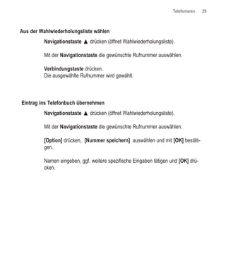 Telefonieren   29



Aus der Wahlwiederholungsliste wählen
         Navigationstaste œ drücken (öffnet Wahlwiederholungsliste).

         Mit der Navigationstaste die gewünschte Rufnummer auswählen.

         Verbindungstaste drücken.
         Die ausgewählte Rufnummer wird gewählt.



Eintrag ins Telefonbuch übernehmen
         Navigationstaste œ drücken (öffnet Wahlwiederholungsliste).

         Mit der Navigationstaste die gewünschte Rufnummer auswählen.

         [Option] drücken, [Nummer speichern] auswählen und mit [OK] bestäti-
         gen.

         Namen eingeben, ggf. weitere spezifische Eingaben tätigen und [OK] drü-
         cken.
 