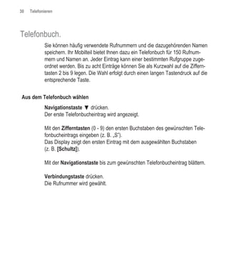 30   Telefonieren




Telefonbuch.
            Sie können häufig verwendete Rufnummern und die dazugehörenden Namen
            speichern. Ihr Mobilteil bietet Ihnen dazu ein Telefonbuch für 150 Rufnum-
            mern und Namen an. Jeder Eintrag kann einer bestimmten Rufgruppe zuge-
            ordnet werden. Bis zu acht Einträge können Sie als Kurzwahl auf die Ziffern-
            tasten 2 bis 9 legen. Die Wahl erfolgt durch einen langen Tastendruck auf die
            entsprechende Taste.


Aus dem Telefonbuch wählen
            Navigationstaste ƒ drücken.
            Der erste Telefonbucheintrag wird angezeigt.

            Mit den Zifferntasten (0 - 9) den ersten Buchstaben des gewünschten Tele-
            fonbucheintrags eingeben (z. B. „S”).
            Das Display zeigt den ersten Eintrag mit dem ausgewählten Buchstaben
            (z. B. [Schultz]).

            Mit der Navigationstaste bis zum gewünschten Telefonbucheintrag blättern.

            Verbindungstaste drücken.
            Die Rufnummer wird gewählt.
 