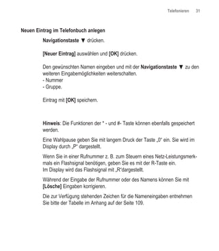 Telefonieren    31



Neuen Eintrag im Telefonbuch anlegen
         Navigationstaste ƒ drücken.

         [Neuer Eintrag] auswählen und [OK] drücken.

         Den gewünschten Namen eingeben und mit der Navigationstaste ƒ zu den
         weiteren Eingabemöglichkeiten weiterschalten.
         - Nummer
         - Gruppe.

         Eintrag mit [OK] speichern.



         Hinweis: Die Funktionen der * - und #- Taste können ebenfalls gespeichert
         werden.
         Eine Wahlpause geben Sie mit langem Druck der Taste „0“ ein. Sie wird im
         Display durch „P“ dargestellt.
         Wenn Sie in einer Rufnummer z. B. zum Steuern eines Netz-Leistungsmerk-
         mals ein Flashsignal benötigen, geben Sie es mit der R-Taste ein.
         Im Display wird das Flashsignal mit „R“dargestellt.
         Während der Eingabe der Rufnummer oder des Namens können Sie mit
         [Lösche] Eingaben korrigieren.
         Die zur Verfügung stehenden Zeichen für die Nameneingaben entnehmen
         Sie bitte der Tabelle im Anhang auf der Seite 109.
 