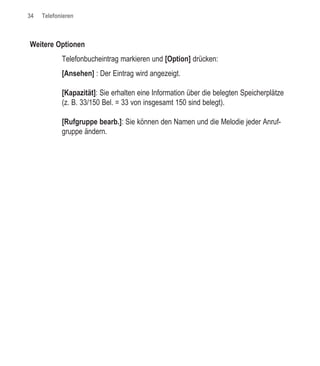 34   Telefonieren



Weitere Optionen
            Telefonbucheintrag markieren und [Option] drücken:
            [Ansehen] : Der Eintrag wird angezeigt.

            [Kapazität]: Sie erhalten eine Information über die belegten Speicherplätze
            (z. B. 33/150 Bel. = 33 von insgesamt 150 sind belegt).

            [Rufgruppe bearb.]: Sie können den Namen und die Melodie jeder Anruf-
            gruppe ändern.
 