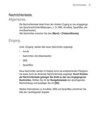 Nachrichtentaste   35




Nachrichtentaste.
Allgemeines.
       Die Nachrichtentaste bietet Ihnen den direkten Zugang zu neu eingegange-
       nen Sprachnachrichten/Meldungen ( z. B. SMS, Anrufliste, SprachBox und
       Anrufbeantworter).
       Alte Nachrichten erreichen Sie über [Menü] > [TelekomDienste].


Eingang.
       Unter „Eingang“ werden alle neuen Nachrichten angezeigt:
           Anrufe
           Nachrichten (Anrufbeantworter)
           SMS
           SprachBox.

       Neue Nachrichten werden im Display durch die entsprechenden Piktogram-
       me sowie durch die blinkende Nachrichtentaste angezeigt. Durch Drücken
       der Nachrichtentaste gelangen Sie direkt zu den neu eingegangenen
       Nachrichten. Wählen Sie mit der Navigationstaste den abzufragenden
       Nachrichtentyp und bestätigen Sie mit [OK].

       Weitere Informationen zu Anrufliste, SMS und SprachBox entnehmen Sie
       bitte den nachfolgenden Kapiteln.
 