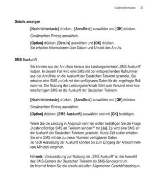 Nachrichtentaste     37



Details anzeigen
         [Nachrichtentaste] drücken, [Anrufliste] auswählen und [OK] drücken.
         Gewünschten Eintrag auswählen.
         [Option] drücken, [Details] auswählen und [OK] drücken.
         Sie erhalten Informationen über Datum und Uhrzeit des Anrufs.


SMS Auskunft
         Sie können aus der Anrufliste heraus das Leistungsmerkmal „SMS Auskunft“
         nutzen. In diesem Fall wird eine SMS mit der entsprechenden Rufnummer
         aus der Anrufliste an die Auskunft der Deutschen Telekom gesendet. Sie
         erhalten eine SMS zurück mit den verfügbaren Daten für die angefragte Ruf-
         nummer. Die Nutzung des Leistungsmerkmals führt zum Versand einer kos-
         tenpflichtigen SMS an die Auskunft der Deutschen Telekom.

         [Nachrichtentaste] drücken, [Anrufliste] auswählen und [OK] drücken.
         Gewünschten Eintrag auswählen.
         [Option] drücken, [SMS Auskunft] auswählen und mit [OK] bestätigen.

         Wenn Sie die Leistung in Anspruch nehmen wollen bestätigen Sie die Frage
         „Kostenpflichtige SMS an Telekom senden?“ mit [Ja]. Es wird eine SMS an
         die Auskunft der Deutschen Telekom gesendet. Kurze Zeit später erhalten
         Sie eine SMS mit der zu dieser Nummer verfügbaren Daten.
         Je nach Auslastung der Auskunft können bis zum Eingang der Antwort meh-
         rere Minuten vergehen.

         Hinweis: Voraussetzung zur Nutzung der „SMS Auskunft“ ist die Auswahl
         des SMS-Centers der Deutschen Telekom als SMS-Sendecentrum.
         Im Internet finden Sie die jeweils aktuellen Allgemeinen Geschäftsbedingun-
 