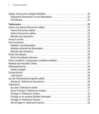2      Inhaltsverzeichnis



Paging: Suche eines verlegten Mobilteils. . . . . . . . . . . . . . . . . . . . . . . . . . . . . . . . . . . . . 22
  Paging-Ruf (Sammelruf) von der Basisstation:. . . . . . . . . . . . . . . . . . . . . . . . . . . . . . . 22
  Ruf beenden . . . . . . . . . . . . . . . . . . . . . . . . . . . . . . . . . . . . . . . . . . . . . . . . . . . . . . . . . 22
Telefonieren. . . . . . . . . . . . . . . . . . . . . . . . . . . . . . . . . . . . . . . . . . . . . . . . . . . . . . . . . . . 23
Interne und externe Rufnummer wählen. . . . . . . . . . . . . . . . . . . . . . . . . . . . . . . . . . . . . . 23
   Interne Rufnummer wählen . . . . . . . . . . . . . . . . . . . . . . . . . . . . . . . . . . . . . . . . . . . . . 23
   Externe Rufnummer wählen . . . . . . . . . . . . . . . . . . . . . . . . . . . . . . . . . . . . . . . . . . . . . 23
   Beenden des Gesprächs . . . . . . . . . . . . . . . . . . . . . . . . . . . . . . . . . . . . . . . . . . . . . . . 23
Anonym anrufen. . . . . . . . . . . . . . . . . . . . . . . . . . . . . . . . . . . . . . . . . . . . . . . . . . . . . . . . 24
Anruf annehmen. . . . . . . . . . . . . . . . . . . . . . . . . . . . . . . . . . . . . . . . . . . . . . . . . . . . . . . . 25
   Mobilteil in der Basisstation . . . . . . . . . . . . . . . . . . . . . . . . . . . . . . . . . . . . . . . . . . . . . 25
   Mobilteil außerhalb der Basisstation. . . . . . . . . . . . . . . . . . . . . . . . . . . . . . . . . . . . . . . 25
   Beenden des Gesprächs . . . . . . . . . . . . . . . . . . . . . . . . . . . . . . . . . . . . . . . . . . . . . . . 25
Rückruf bei Besetzt. . . . . . . . . . . . . . . . . . . . . . . . . . . . . . . . . . . . . . . . . . . . . . . . . . . . . . 26
   Rückruf bei Besetzt aktivieren . . . . . . . . . . . . . . . . . . . . . . . . . . . . . . . . . . . . . . . . . . . 26
Hörer-Lautstärke / Lautsprecher-Lautstärke einstellen. . . . . . . . . . . . . . . . . . . . . . . . . . . 27
Mobilteil stummschalten (Mute).. . . . . . . . . . . . . . . . . . . . . . . . . . . . . . . . . . . . . . . . . . . . 27
Wahlwiederholung.. . . . . . . . . . . . . . . . . . . . . . . . . . . . . . . . . . . . . . . . . . . . . . . . . . . . . . 28
   Details anzeigen . . . . . . . . . . . . . . . . . . . . . . . . . . . . . . . . . . . . . . . . . . . . . . . . . . . . . . 28
Eintrag löschen. . . . . . . . . . . . . . . . . . . . . . . . . . . . . . . . . . . . . . . . . . . . . . . . . . . . . . . . . 28
   Liste löschen. . . . . . . . . . . . . . . . . . . . . . . . . . . . . . . . . . . . . . . . . . . . . . . . . . . . . . . . . 28
Aus der Wahlwiederholungsliste wählen . . . . . . . . . . . . . . . . . . . . . . . . . . . . . . . . . . . . . 29
   Eintrag ins Telefonbuch übernehmen. . . . . . . . . . . . . . . . . . . . . . . . . . . . . . . . . . . . . . 29
Telefonbuch.. . . . . . . . . . . . . . . . . . . . . . . . . . . . . . . . . . . . . . . . . . . . . . . . . . . . . . . . . . . 30
   Aus dem Telefonbuch wählen . . . . . . . . . . . . . . . . . . . . . . . . . . . . . . . . . . . . . . . . . . . 30
   Neuen Eintrag im Telefonbuch anlegen . . . . . . . . . . . . . . . . . . . . . . . . . . . . . . . . . . . . 31
   Einträge im Telefonbuch ändern. . . . . . . . . . . . . . . . . . . . . . . . . . . . . . . . . . . . . . . . . . 32
   Einträge an ein anderes Mobilteil übertragen . . . . . . . . . . . . . . . . . . . . . . . . . . . . . . . . 32
   Einträge im Telefonbuch löschen . . . . . . . . . . . . . . . . . . . . . . . . . . . . . . . . . . . . . . . . . 33
   Alle Einträge im Telefonbuch löschen . . . . . . . . . . . . . . . . . . . . . . . . . . . . . . . . . . . . . 33
 