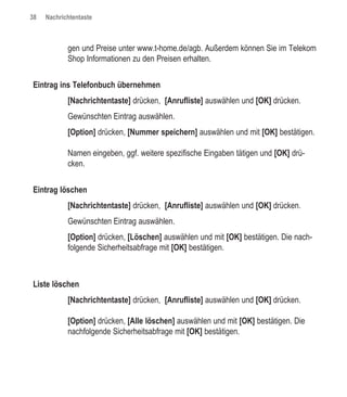 38   Nachrichtentaste



            gen und Preise unter www.t-home.de/agb. Außerdem können Sie im Telekom
            Shop Informationen zu den Preisen erhalten.


Eintrag ins Telefonbuch übernehmen
            [Nachrichtentaste] drücken, [Anrufliste] auswählen und [OK] drücken.
            Gewünschten Eintrag auswählen.
            [Option] drücken, [Nummer speichern] auswählen und mit [OK] bestätigen.

            Namen eingeben, ggf. weitere spezifische Eingaben tätigen und [OK] drü-
            cken.


Eintrag löschen
            [Nachrichtentaste] drücken, [Anrufliste] auswählen und [OK] drücken.
            Gewünschten Eintrag auswählen.
            [Option] drücken, [Löschen] auswählen und mit [OK] bestätigen. Die nach-
            folgende Sicherheitsabfrage mit [OK] bestätigen.



Liste löschen
            [Nachrichtentaste] drücken, [Anrufliste] auswählen und [OK] drücken.

            [Option] drücken, [Alle löschen] auswählen und mit [OK] bestätigen. Die
            nachfolgende Sicherheitsabfrage mit [OK] bestätigen.
 