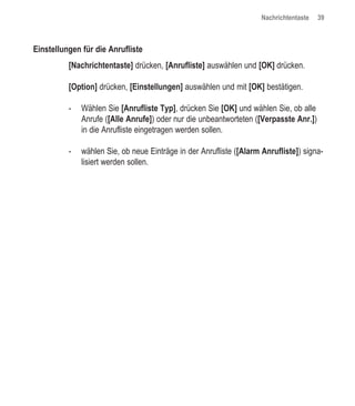 Nachrichtentaste   39



Einstellungen für die Anrufliste
          [Nachrichtentaste] drücken, [Anrufliste] auswählen und [OK] drücken.

          [Option] drücken, [Einstellungen] auswählen und mit [OK] bestätigen.

          -   Wählen Sie [Anrufliste Typ], drücken Sie [OK] und wählen Sie, ob alle
              Anrufe ([Alle Anrufe]) oder nur die unbeantworteten ([Verpasste Anr.])
              in die Anrufliste eingetragen werden sollen.

          -   wählen Sie, ob neue Einträge in der Anrufliste ([Alarm Anrufliste]) signa-
              lisiert werden sollen.
 