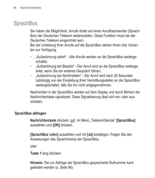 40   Nachrichtentaste




SprachBox.
            Sie haben die Möglichkeit, Anrufe direkt auf einen Anrufbeantworter (Sprach-
            Box) der Deutschen Telekom weiterzuleiten. Diese Funktion muss bei der
            Deutschen Telekom eingerichtet sein.
            Bei der Umleitung Ihrer Anrufe auf die SprachBox stehen Ihnen drei Varian-
            ten zur Verfügung:
                „Aufzeichnung sofort“ - Alle Anrufe werden an die SprachBox weiterge-
                schaltet.
                „Aufzeichnung bei Besetzt“ - Der Anruf wird an die SprachBox weiterge-
                leitet, wenn Sie ein anderes Gespräch führen.
                „Aufzeichnung bei Nichtmelden“ - Der Anruf wird nach 20 Sekunden
                (abhängig von der Einstellung Ihrer Vermittlungsstelle) an die SprachBox
                weitergeschaltet, falls Sie ihn nicht entgegennehmen.
            Nachrichten in der SprachBox werden auf dem Display und durch Blinken der
            Nachrichtentaste signalisiert. Diese Signalisierung lässt sich ein- oder aus-
            schalten.


SprachBox abfragen
            Nachrichtentaste drücken, ggf. im Menü „TelekomDienste“ [SprachBox]
            auswählen und [OK] drücken.

            [SprachBox rufen] auswählen und mit [Ja] bestätigen. Folgen Sie den
            Anweisungen des Sprachmenüs der SprachBox.
            oder
            Taste 1 lang drücken.

            Hinweis: Die zur Abfrage der SprachBox gespeicherte Rufnummer kann
            geändert werden (s. Seite 86).
 