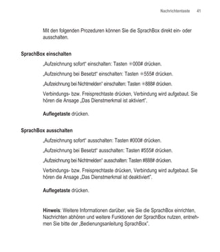 Nachrichtentaste   41



         Mit den folgenden Prozeduren können Sie die SprachBox direkt ein- oder
         ausschalten.


SprachBox einschalten
         „Aufzeichnung sofort“ einschalten: Tasten ✳000# drücken.
         „Aufzeichnung bei Besetzt“ einschalten: Tasten ✳555# drücken.
         „Aufzeichnung bei Nichtmelden“ einschalten: Tasten ✳888# drücken.
         Verbindungs- bzw. Freisprechtaste drücken, Verbindung wird aufgebaut. Sie
         hören die Ansage „Das Dienstmerkmal ist aktiviert”.

         Auflegetaste drücken.


SprachBox ausschalten
         „Aufzeichnung sofort“ ausschalten: Tasten #000# drücken.
         „Aufzeichnung bei Besetzt“ ausschalten: Tasten #555# drücken.
         „Aufzeichnung bei Nichtmelden“ ausschalten: Tasten #888# drücken.
         Verbindungs- bzw. Freisprechtaste drücken, Verbindung wird aufgebaut. Sie
         hören die Ansage „Das Dienstmerkmal ist deaktiviert”.

         Auflegetaste drücken.


         Hinweis: Weitere Informationen darüber, wie Sie die SprachBox einrichten,
         Nachrichten abhören und weitere Funktionen der SprachBox nutzen, entneh-
         men Sie bitte der „Bedienungsanleitung SprachBox”.
 